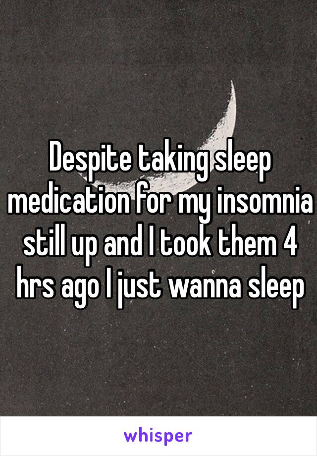 Despite taking sleep medication for my insomnia still up and I took them 4 hrs ago I just wanna sleep
