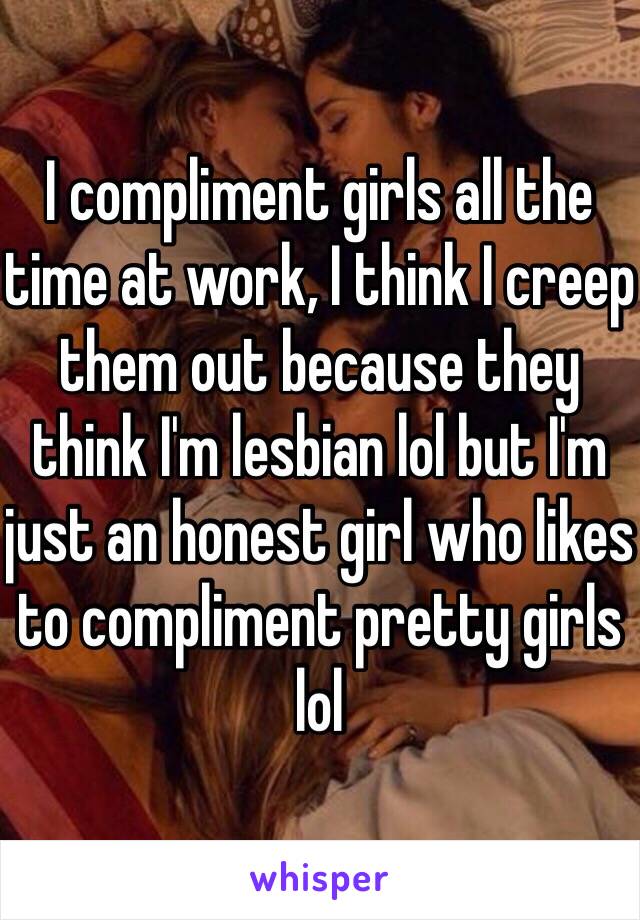 I compliment girls all the time at work, I think I creep them out because they think I'm lesbian lol but I'm just an honest girl who likes to compliment pretty girls lol