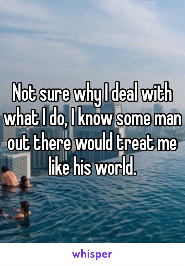 Not sure why I deal with what I do, I know some man out there would treat me like his world.