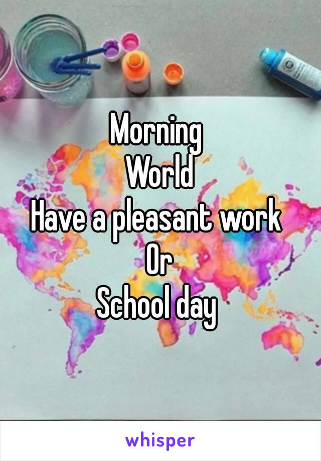 Morning 
World
Have a pleasant work 
Or
School day 