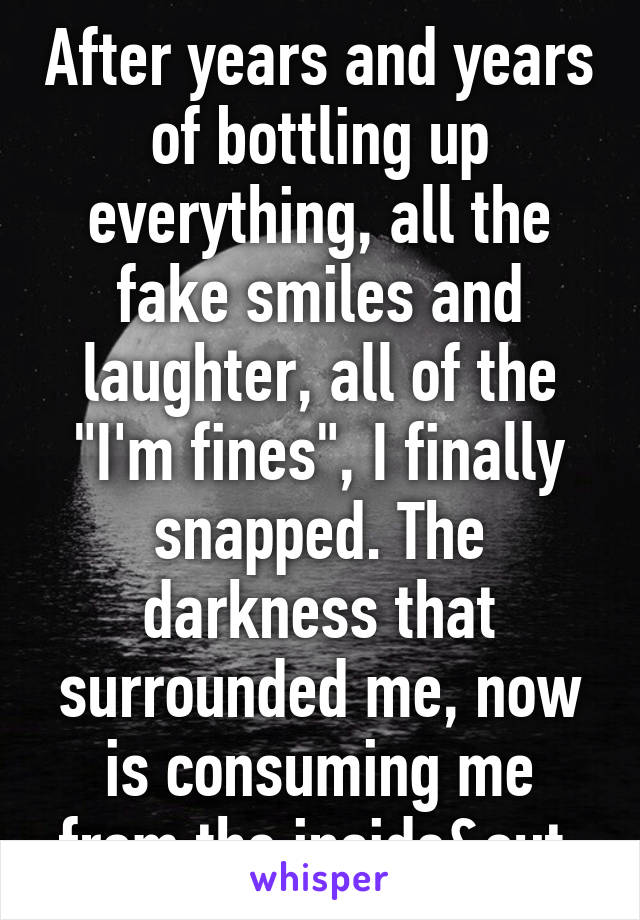 After years and years of bottling up everything, all the fake smiles and laughter, all of the "I'm fines", I finally snapped. The darkness that surrounded me, now is consuming me from the inside&out.