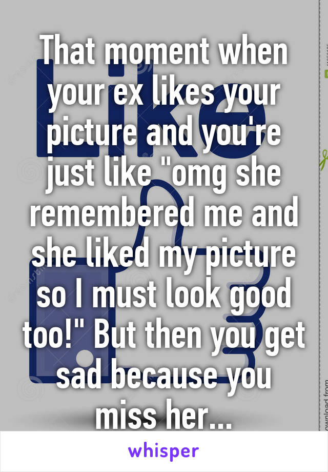 That moment when your ex likes your picture and you're just like "omg she remembered me and she liked my picture so I must look good too!" But then you get sad because you miss her...