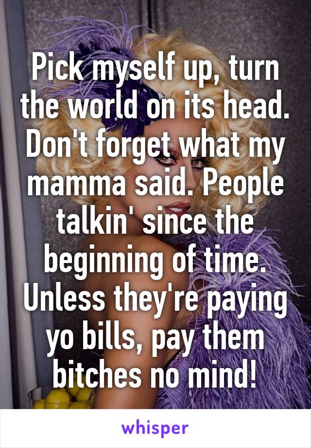 Pick myself up, turn the world on its head. Don't forget what my mamma said. People talkin' since the beginning of time. Unless they're paying yo bills, pay them bitches no mind!