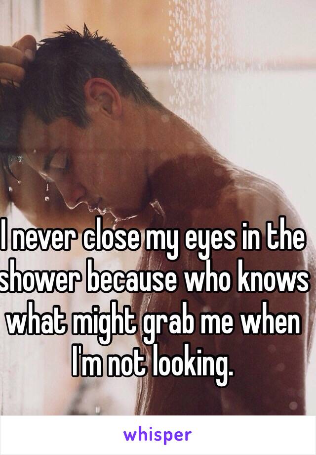 I never close my eyes in the shower because who knows what might grab me when I'm not looking.