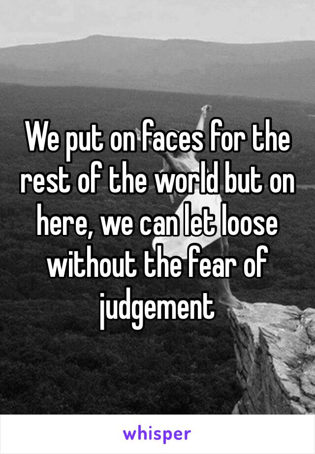 We put on faces for the rest of the world but on here, we can let loose without the fear of judgement