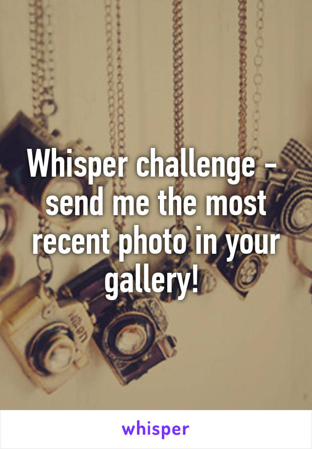 Whisper challenge -  send me the most recent photo in your gallery! 