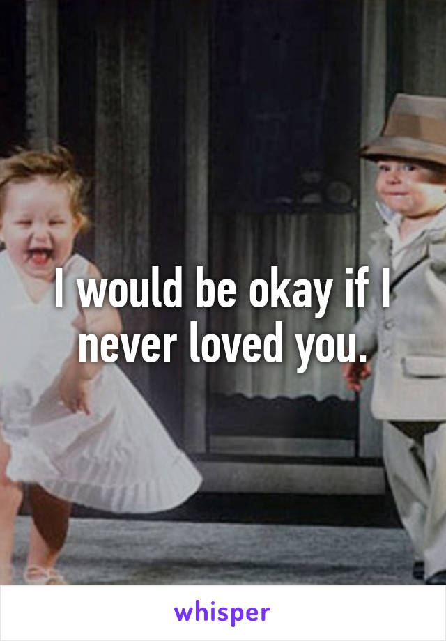 I would be okay if I never loved you.