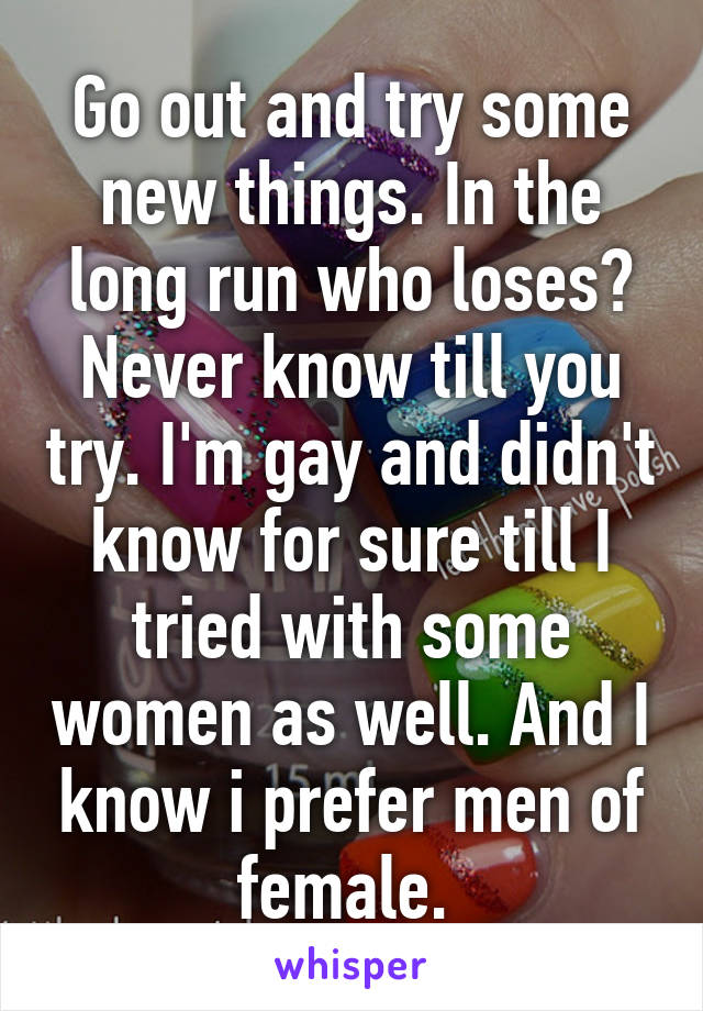 Go out and try some new things. In the long run who loses? Never know till you try. I'm gay and didn't know for sure till I tried with some women as well. And I know i prefer men of female. 