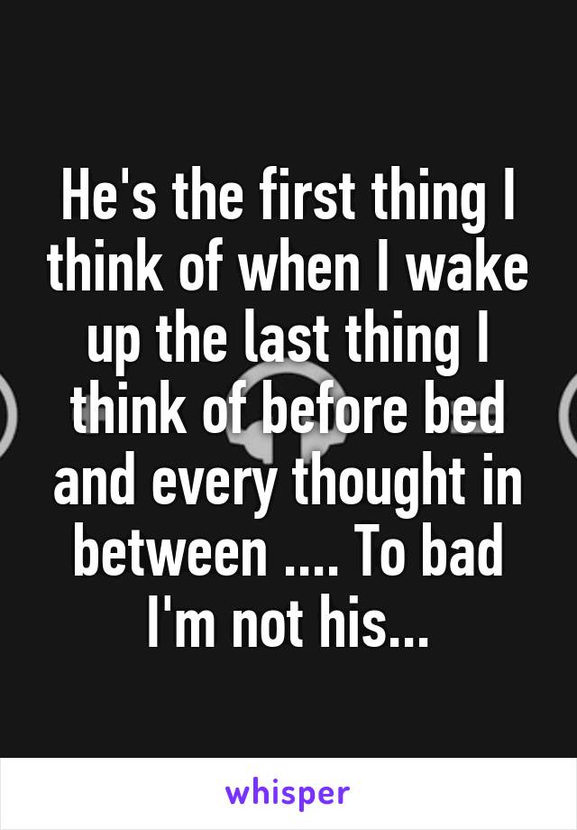 He's the first thing I think of when I wake up the last thing I think of before bed and every thought in between .... To bad I'm not his...