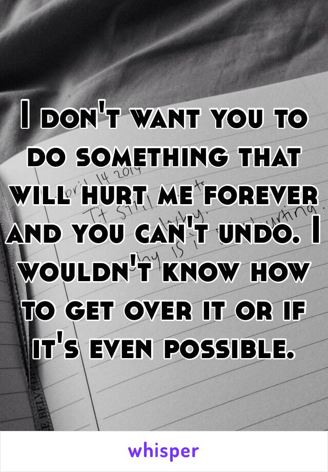 I don't want you to do something that will hurt me forever and you can't undo. I wouldn't know how to get over it or if it's even possible.