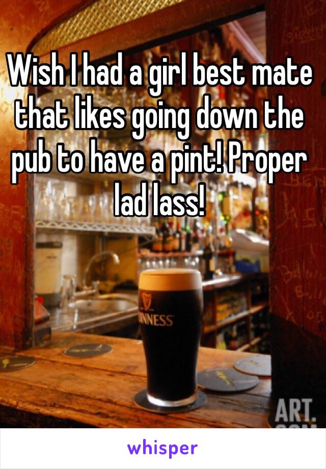 Wish I had a girl best mate that likes going down the pub to have a pint! Proper lad lass!  