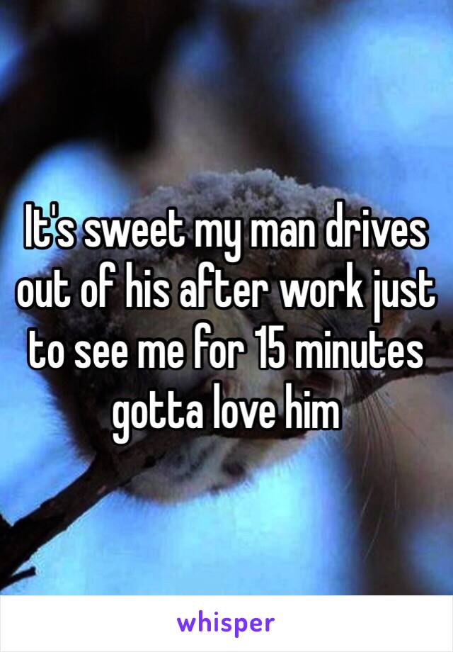 It's sweet my man drives out of his after work just to see me for 15 minutes gotta love him