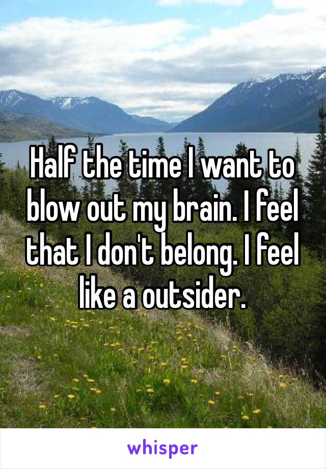 Half the time I want to blow out my brain. I feel that I don't belong. I feel like a outsider. 