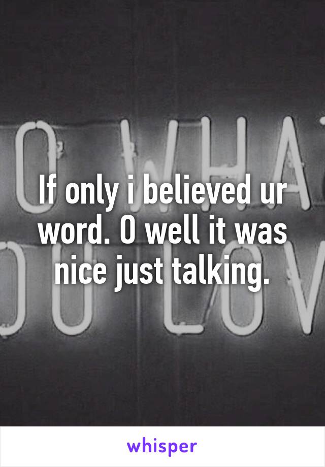 If only i believed ur word. O well it was nice just talking.