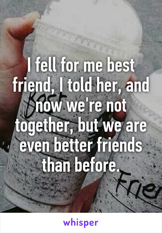 I fell for me best friend, I told her, and now we're not together, but we are even better friends than before.