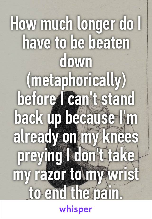 How much longer do I have to be beaten down (metaphorically) before I can't stand back up because I'm already on my knees preying I don't take my razor to my wrist to end the pain.