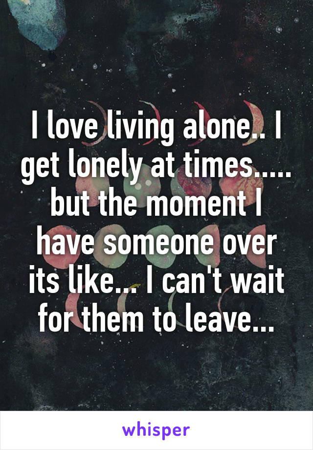 I love living alone.. I get lonely at times..... but the moment I have someone over its like... I can't wait for them to leave...