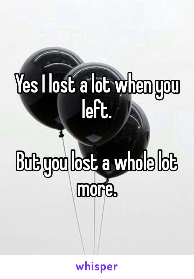 Yes I lost a lot when you left. 

But you lost a whole lot more.