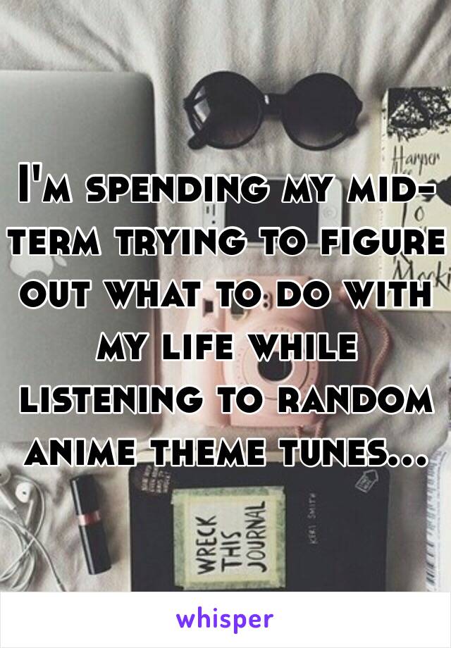 I'm spending my mid-term trying to figure out what to do with my life while listening to random anime theme tunes...