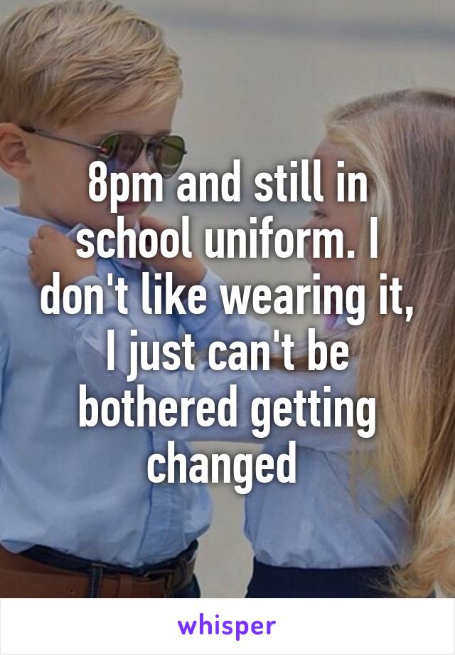 8pm and still in school uniform. I don't like wearing it, I just can't be bothered getting changed 