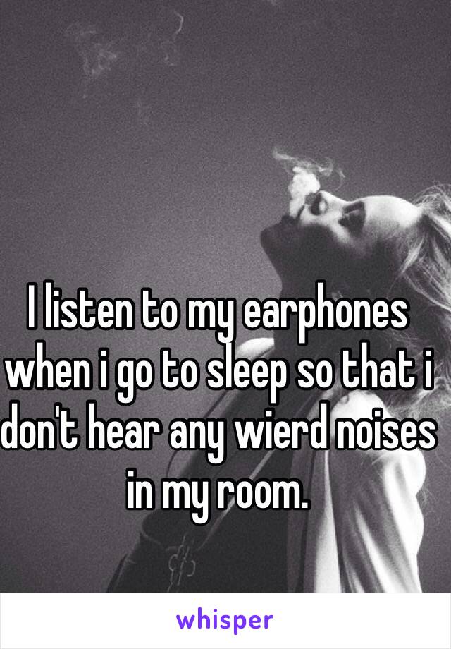 I listen to my earphones when i go to sleep so that i don't hear any wierd noises in my room. 