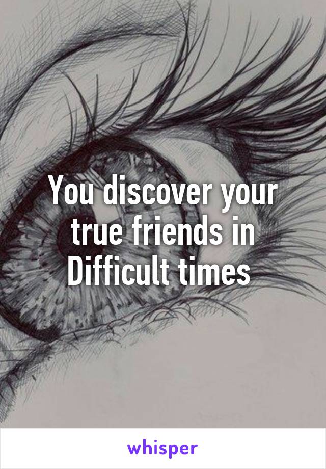 You discover your true friends in Difficult times 