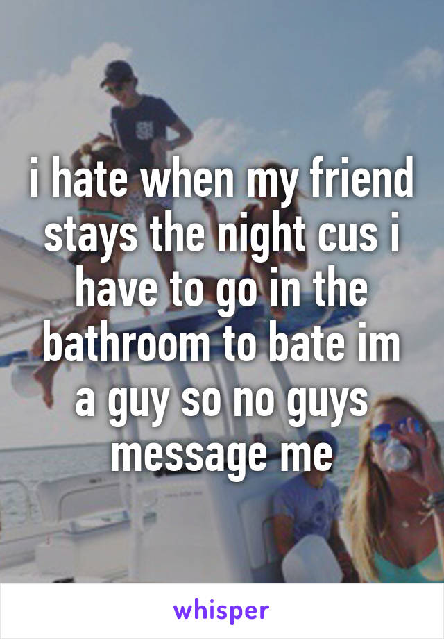 i hate when my friend stays the night cus i have to go in the bathroom to bate im a guy so no guys message me