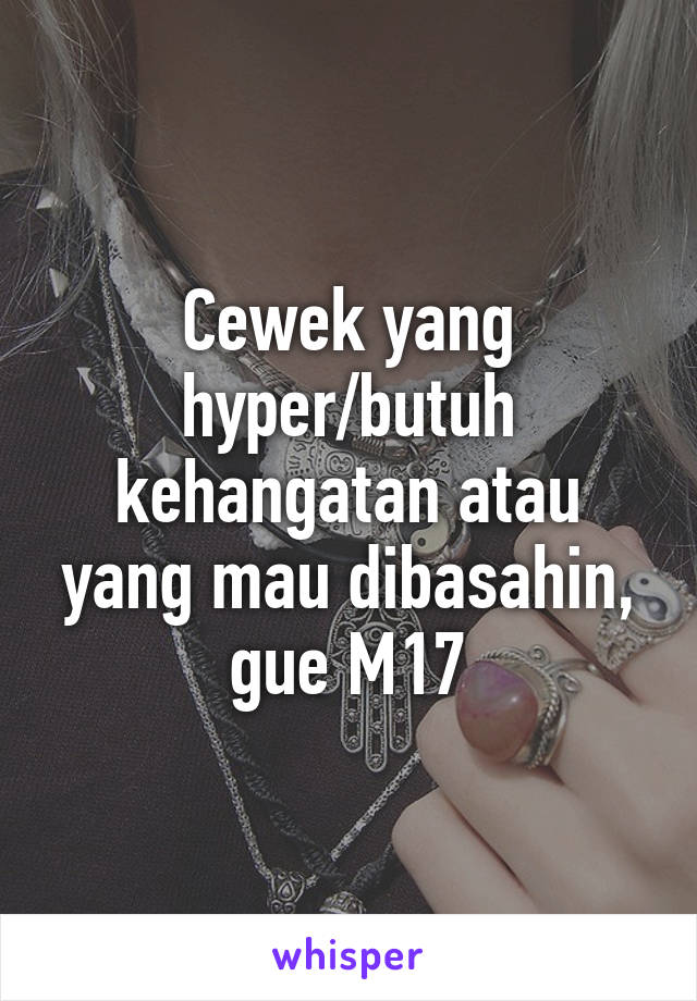 Cewek yang hyper/butuh kehangatan atau yang mau dibasahin, gue M17