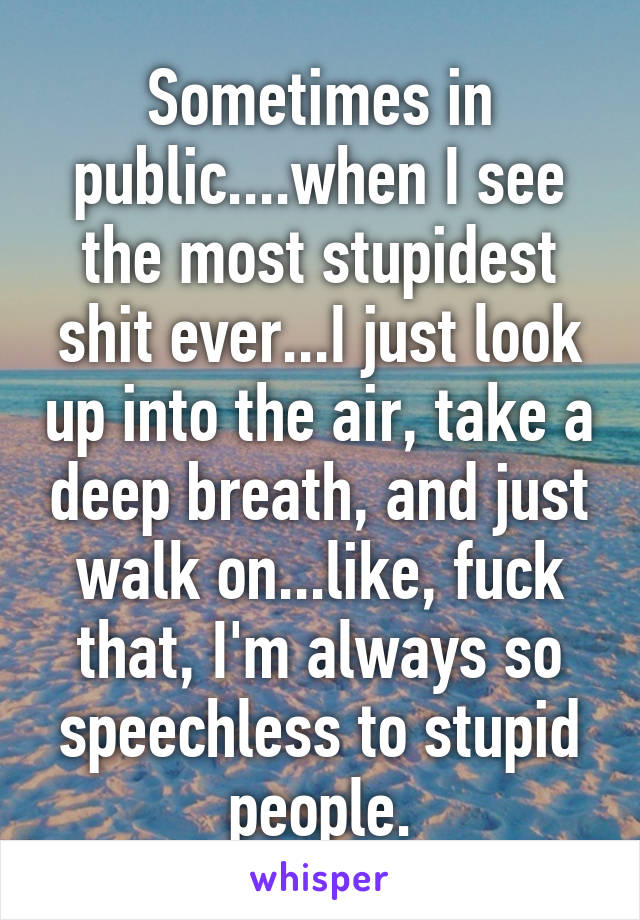 Sometimes in public....when I see the most stupidest shit ever...I just look up into the air, take a deep breath, and just walk on...like, fuck that, I'm always so speechless to stupid people.