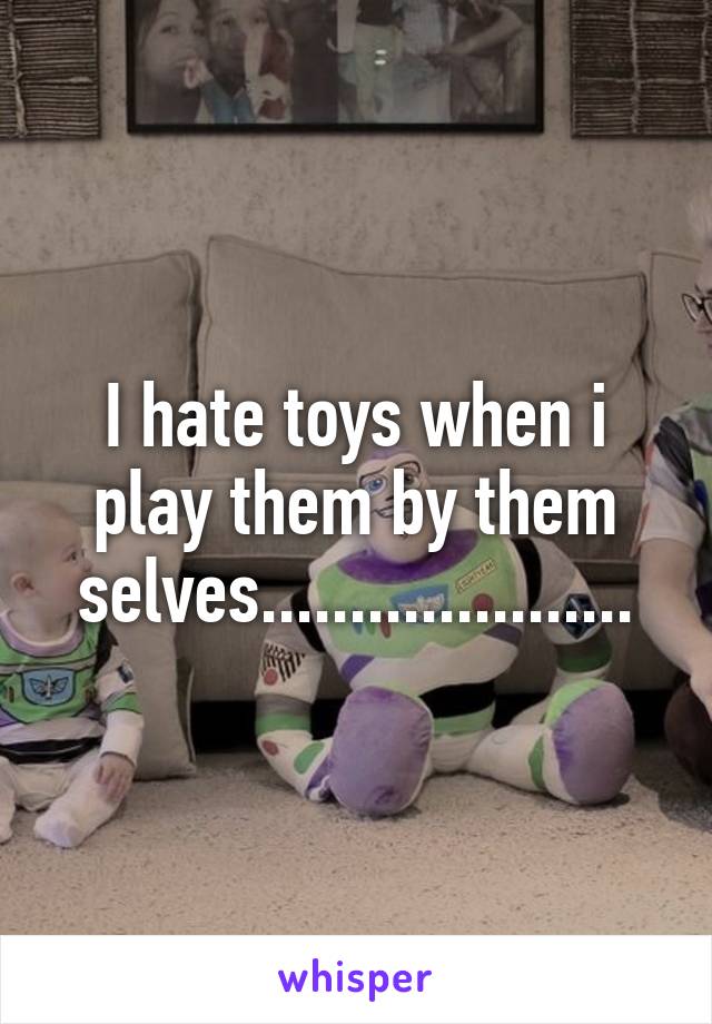 I hate toys when i play them by them selves.....................