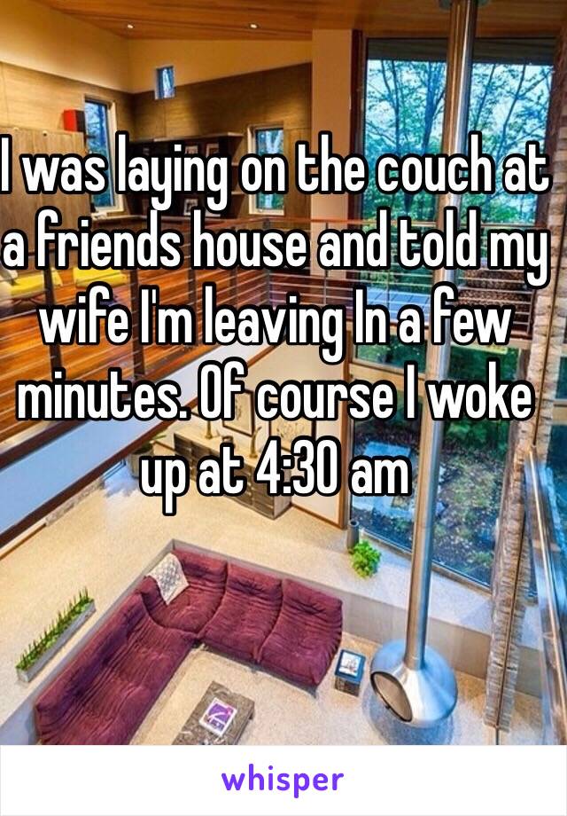 I was laying on the couch at a friends house and told my wife I'm leaving In a few minutes. Of course I woke up at 4:30 am