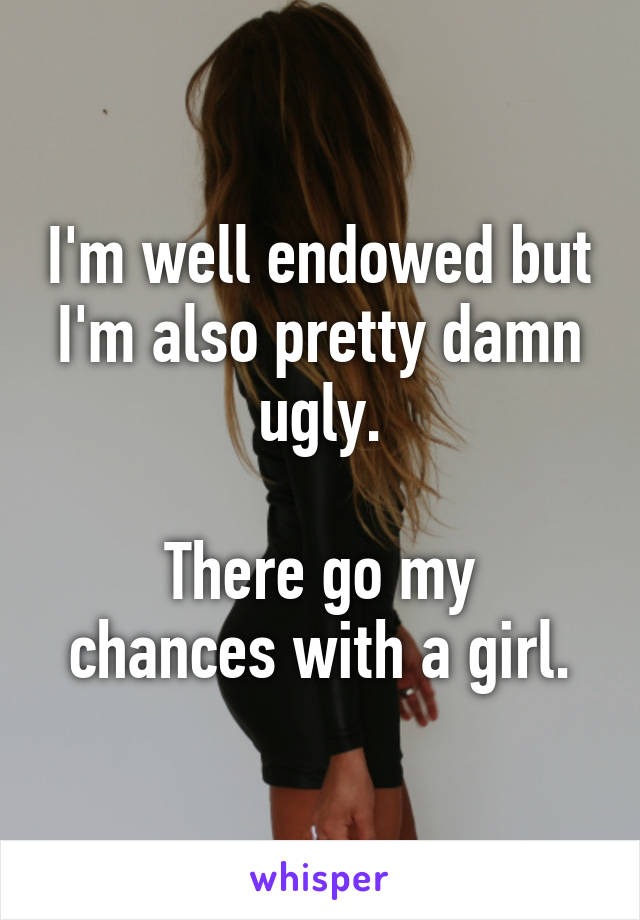 I'm well endowed but I'm also pretty damn ugly.

There go my chances with a girl.