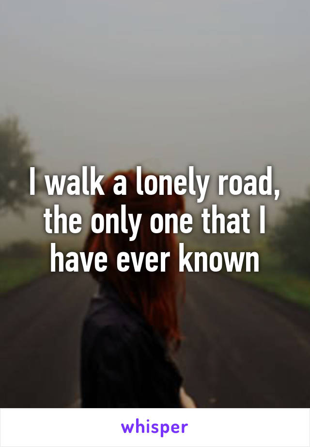 I walk a lonely road, the only one that I have ever known