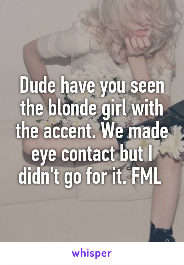 Dude have you seen the blonde girl with the accent. We made eye contact but I didn't go for it. FML 