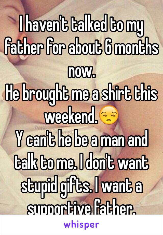 I haven't talked to my father for about 6 months now. 
He brought me a shirt this weekend.😒
Y can't he be a man and talk to me. I don't want stupid gifts. I want a supportive father. 