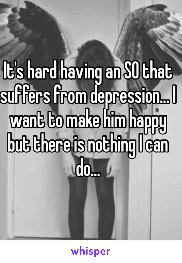 It's hard having an SO that suffers from depression... I want to make him happy but there is nothing I can do...