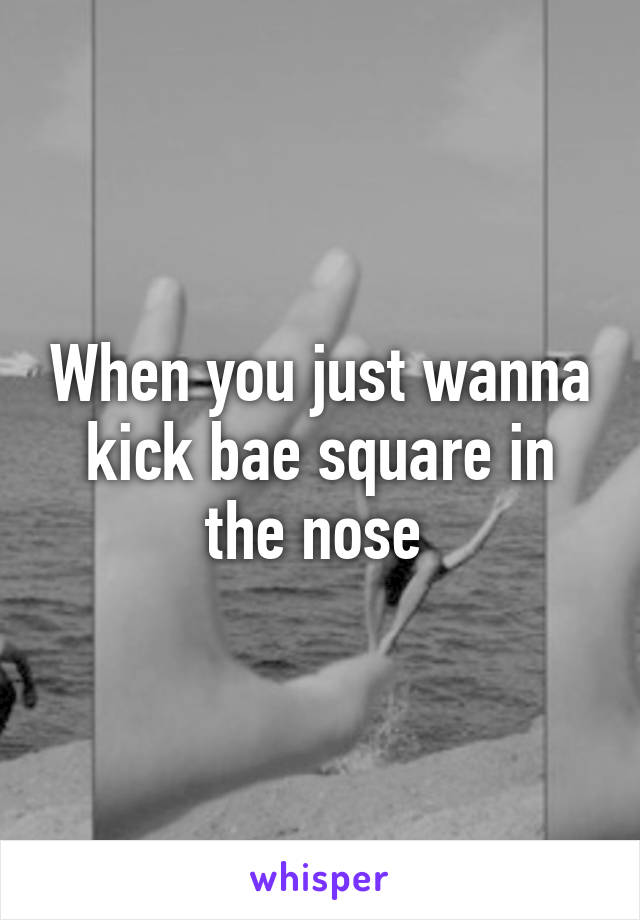 When you just wanna kick bae square in the nose 