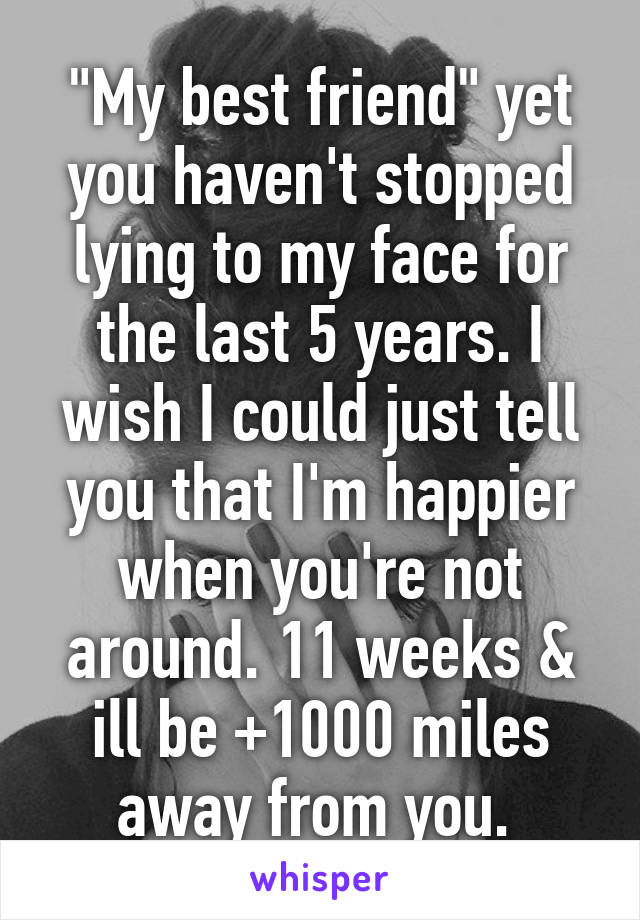 "My best friend" yet you haven't stopped lying to my face for the last 5 years. I wish I could just tell you that I'm happier when you're not around. 11 weeks & ill be +1000 miles away from you. 