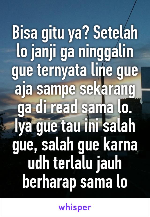 Bisa gitu ya? Setelah lo janji ga ninggalin gue ternyata line gue aja sampe sekarang ga di read sama lo. Iya gue tau ini salah gue, salah gue karna udh terlalu jauh berharap sama lo