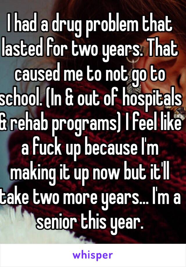 I had a drug problem that lasted for two years. That caused me to not go to school. (In & out of hospitals & rehab programs) I feel like a fuck up because I'm making it up now but it'll take two more years... I'm a senior this year.