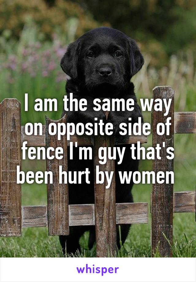 I am the same way on opposite side of fence I'm guy that's been hurt by women 