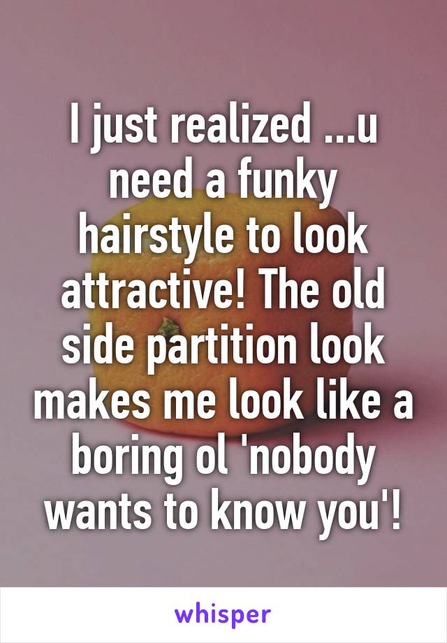 I just realized ...u need a funky hairstyle to look attractive! The old side partition look makes me look like a boring ol 'nobody wants to know you'!