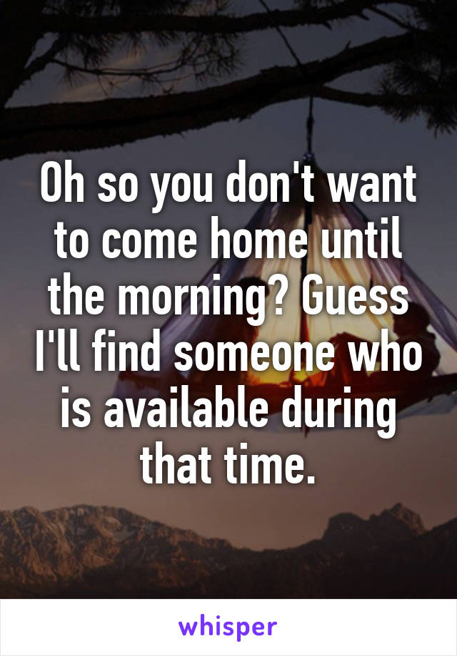 Oh so you don't want to come home until the morning? Guess I'll find someone who is available during that time.