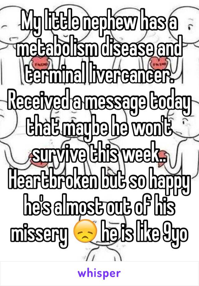 My little nephew has a metabolism disease and terminal livercancer. Received a message today that maybe he won't survive this week.. Heartbroken but so happy he's almost out of his missery 😞 he is like 9yo