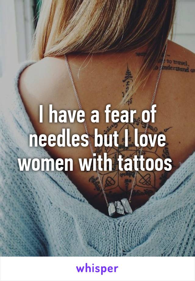 I have a fear of needles but I love women with tattoos 