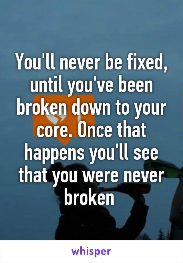 You'll never be fixed, until you've been broken down to your core. Once that happens you'll see that you were never broken 