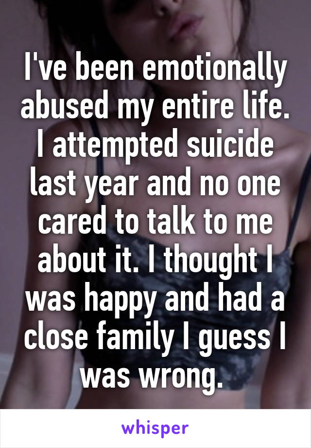 I've been emotionally abused my entire life. I attempted suicide last year and no one cared to talk to me about it. I thought I was happy and had a close family I guess I was wrong. 