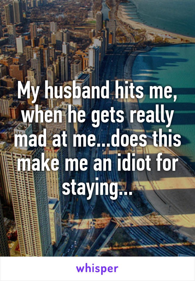 My husband hits me, when he gets really mad at me...does this make me an idiot for staying...