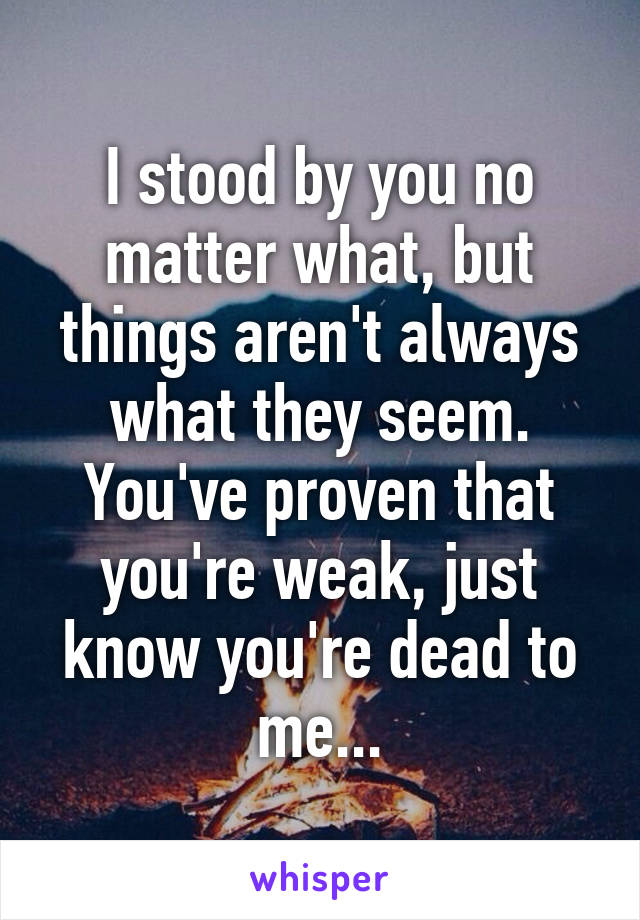 I stood by you no matter what, but things aren't always what they seem. You've proven that you're weak, just know you're dead to me...