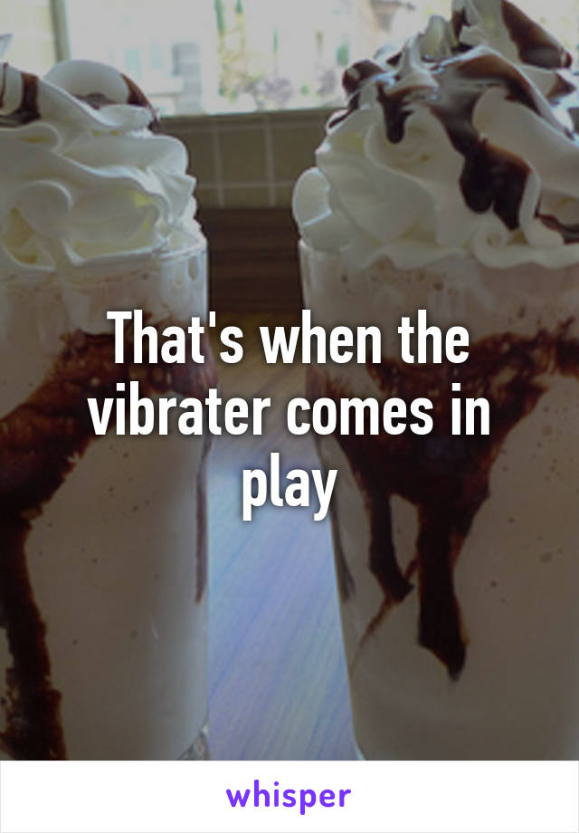 That's when the vibrater comes in play